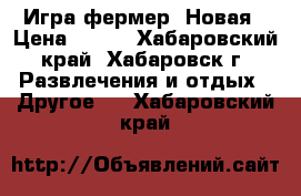 Игра фермер. Новая › Цена ­ 220 - Хабаровский край, Хабаровск г. Развлечения и отдых » Другое   . Хабаровский край